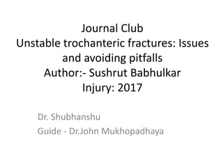 Journal Club
Unstable trochanteric fractures: Issues
and avoiding pitfalls
Author:- Sushrut Babhulkar
Injury: 2017
Dr. Shubhanshu
Guide - Dr.John Mukhopadhaya
 
