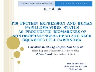 Journal Club 
P16 PROTEIN EXPRESSION AND HUMAN 
PAPILLOMA VIRUS STATUS 
AS PROGNOSTIC BIOMARKERS OF 
NON OROPHARYNGEAL HEAD AND NECK 
SQUAMOUS CELL CARCINOMA 
Christine H. Chung, Quynh-Thu Le et al 
Johns Hopkins University, Baltimore, USA 
J Clin Oncol , September 29, 2014 
Mohsin Maqbool 
Phd Std @ IRCH, AIIMS 
05-Nov-2014 
 