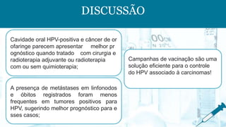 DISCUSSÃO
Cavidade oral HPV-positiva e câncer de or
ofaringe parecem apresentar melhor pr
ognóstico quando tratado com cirurgia e
radioterapia adjuvante ou radioterapia
com ou sem quimioterapia;
A presença de metástases em linfonodos
e óbitos registrados foram menos
frequentes em tumores positivos para
HPV, sugerindo melhor prognóstico para e
sses casos;
Campanhas de vacinação são uma
solução eficiente para o controle
do HPV associado à carcinomas!
 