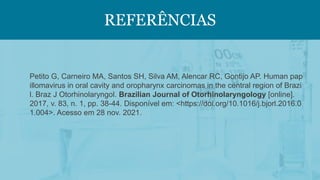 REFERÊNCIAS
Petito G, Carneiro MA, Santos SH, Silva AM, Alencar RC, Gontijo AP. Human pap
illomavirus in oral cavity and oropharynx carcinomas in the central region of Brazi
l. Braz J Otorhinolaryngol. Brazilian Journal of Otorhinolaryngology [online].
2017, v. 83, n. 1, pp. 38-44. Disponível em: <https://doi.org/10.1016/j.bjorl.2016.0
1.004>. Acesso em 28 nov. 2021.
 