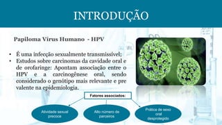 INTRODUÇÃO
• É uma infecção sexualmente transmissível;
• Estudos sobre carcinomas da cavidade oral e
de orofaringe: Apontam associação entre o
HPV e a carcinogênese oral, sendo
considerado o genótipo mais relevante e pre
valente na epidemiologia.
Papiloma Vírus Humano - HPV
Fatores associados:
Atividade sexual
precoce
Prática de sexo
oral
desprotegido
Alto número de
parceiros
 