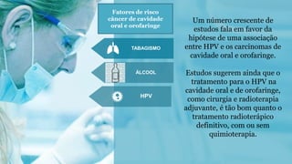 TABAGISMO
ÁLCOOL
HPV
Um número crescente de
estudos fala em favor da
hipótese de uma associação
entre HPV e os carcinomas de
cavidade oral e orofaringe.
Estudos sugerem ainda que o
tratamento para o HPV na
cavidade oral e de orofaringe,
como cirurgia e radioterapia
adjuvante, é tão bom quanto o
tratamento radioterápico
definitivo, com ou sem
quimioterapia.
Fatores de risco
câncer de cavidade
oral e orofaringe
 