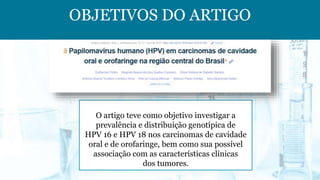 OBJETIVOS DO ARTIGO
O artigo teve como objetivo investigar a
prevalência e distribuição genotípica de
HPV 16 e HPV 18 nos carcinomas de cavidade
oral e de orofaringe, bem como sua possível
associação com as características clínicas
dos tumores.
 