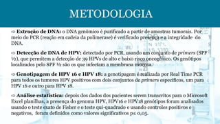 METODOLOGIA
⇨ Extração de DNA: o DNA genômico é purificado a partir de amostras tumorais. Por
meio do PCR (reação em cadeia da polimerase) é verificado presença e a integridade do
DNA.
⇨ Detecção de DNA de HPV: detectado por PCR, usando um conjunto de primers (SPF
½), que permitem a detecção de 39 HPVs de alto e baixo risco oncogênico. Os genótipos
localizados pelo SPF ½ são os que infectam a membrana mucosa.
⇨ Genotipagem de HPV 16 e HPV 18: a genotipagem é realizada por Real Time PCR
para todos os tumores HPV positivos com dois conjuntos de primers específicos, um para
HPV 16 e outro para HPV 18.
⇨ Análise estatística: depois dos dados dos pacientes serem transcritos para o Microsoft
Excel planilhas, a presença do genoma HPV, HPV16 e HPV18 genótipos foram analisados
usando o teste exato de Fisher e o teste qui-quadrado e usando controles positivos e
negativos, foram definidos como valores significativos p≤ 0,05.
 