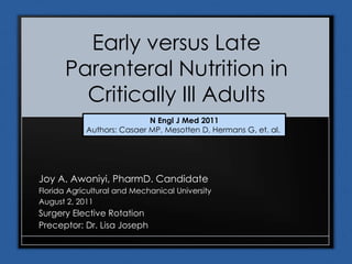 Early versus Late
Parenteral Nutrition in
Critically Ill Adults
Joy A. Awoniyi, PharmD. Candidate
Florida Agricultural and Mechanical University
August 2, 2011
Surgery Elective Rotation
Preceptor: Dr. Lisa Joseph
N Engl J Med 2011
Authors: Casaer MP, Mesotten D, Hermans G, et. al.
 