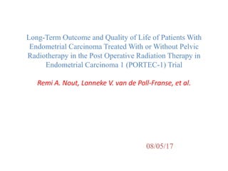 Long-Term Outcome and Quality of Life of Patients With
Endometrial Carcinoma Treated With or Without Pelvic
Radiotherapy in the Post Operative Radiation Therapy in
Endometrial Carcinoma 1 (PORTEC-1) Trial
Remi A. Nout, Lonneke V. van de Poll-Franse, et al.
08/05/17
 
