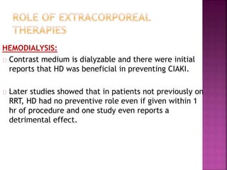 HEMODIALYSIS:
Contrast medium is dialyzable and there were initial
reports that HD was beneficial in preventing CIAKI.
Later studies showed that in patients not previously on
RRT, HD had no preventive role even if given within 1
hr of procedure and one study even reports a
detrimental effect.
 