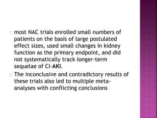 most NAC trials enrolled small numbers of
patients on the basis of large postulated
effect sizes, used small changes in kidney
function as the primary endpoint, and did
not systematically track longer-term
sequelae of CI-AKI.
The inconclusive and contradictory results of
these trials also led to multiple meta-
analyses with conflicting conclusions
 