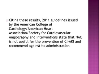 Citing these results, 2011 guidelines issued
by the American College of
Cardiology/American Heart
Association/Society for Cardiovascular
Angiography and Interventions state that NAC
is not useful for the prevention of CI-AKI and
recommend against its administration
 
