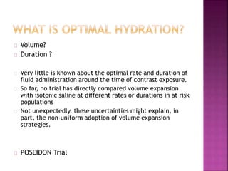 Volume?
Duration ?
Very little is known about the optimal rate and duration of
fluid administration around the time of contrast exposure.
So far, no trial has directly compared volume expansion
with isotonic saline at different rates or durations in at risk
populations
Not unexpectedly, these uncertainties might explain, in
part, the non-uniform adoption of volume expansion
strategies.
POSEIDON Trial
 