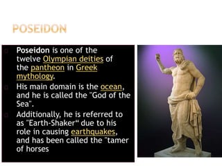 Poseidon is one of the
twelve Olympian deities of
the pantheon in Greek
mythology.
His main domain is the ocean,
and he is called the "God of the
Sea".
Additionally, he is referred to
as "Earth-Shaker“ due to his
role in causing earthquakes,
and has been called the "tamer
of horses
 
