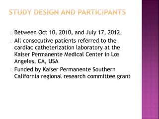 Between Oct 10, 2010, and July 17, 2012,
All consecutive patients referred to the
cardiac catheterization laboratory at the
Kaiser Permanente Medical Center in Los
Angeles, CA, USA
Funded by Kaiser Permanente Southern
California regional research committee grant
 
