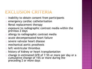 inability to obtain consent from participants
emergency cardiac catheterisation
Renal replacement therapy
exposure to radiographic contrast media within the
previous 2 days
allergy to radiographic contrast media
acute decompensated heart failure
severe valvular heart disease
mechanical aortic prosthesis
left ventricular thrombus
history of kidney or heart transplantation
change in estimated GFR of 7.5% or more per day or a
cumulative change of 15% or more during the
preceding 2 or more days
 
