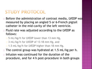 Before the administration of contrast media, LVEDP was
measured by placing an angled 5 or 6-French pigtail
catheter in the mid-cavity of the left ventricle.
Fluid rate was adjusted according to the LVEDP as
follows:
5 mL/kg/h for LVEDP lower than 13 mm Hg,
3 mL/kg/h for LVEDP of 13–18 mm Hg, and
1.5 mL/kg/h for LVEDP higher than 18 mm Hg.
The control group was hydrated at 1.5 mL/kg per h.
Infusion was continued for the duration of the
procedure, and for 4 h post-procedure in both groups
 