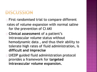 First randomised trial to compare different
rates of volume expansion with normal saline
for the prevention of CI AKI
Clinical assessment of a patient’s
intravascular volume status without
hemodynamic data , and thus their ability to
tolerate high rates of fluid administration, is
difficult and imprecise
LVEDP guided fluid administration protocol
provides a framework for targeted
intravascular volume expansion.
 