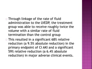 Through linkage of the rate of fluid
administration to the LVEDP, the treatment
group was able to receive roughly twice the
volume with a similar rate of fluid
termination than the control group
This resulted in a significant 68% relative
reduction (a 9.5% absolute reduction) in the
primary endpoint of CI AKI and a significant
59% relative reduction (a 6.4% absolute
reduction) in major adverse clinical events.
 