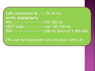 Left ventricular &-----: 30-45 mL
aortic angiography
PCI-----------------------:150-200 mL
CECT scan--------------:uses 100-150 mL
IVU-----------------------:100-mL bolus of a 50%–60%
FFA uses Na fluorescein and not assoc with CIN
 