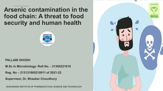 Arsenic contamination in the
food chain: A threat to food
security and human health
PALLABI GHOSH
M.Sc in Microbiology- Roll No. - 31385221019
Reg. No – 213131885210011 of 2021-22
Supervisor, Dr. Bhaskar Choudhury
GURUNANAK INSTITUTE OF PHARMACEUTICAL SCIENCE AND TECHNOLOGY
 