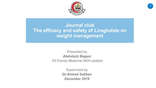 1
Journal club
The efficacy and safety of Liraglutide on
weight management
Presented by
Abdulaziz Bagasi
R3 Family Medicine NGH-Jeddah
Supervised by
Dr.Ahmed Sabban
December 2019
 