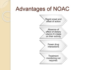 Advantages of NOAC
Rapid onset and
offset of action
Absence of
effect of dietary
vitamin K intake
on their activity
Fewer drug
interactions
Treatment
monitoring not
required.
 