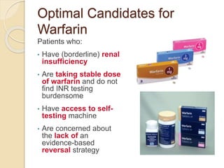 Optimal Candidates for
Warfarin
Patients who:
• Have (borderline) renal
insufficiency
• Are taking stable dose
of warfarin and do not
find INR testing
burdensome
• Have access to self-
testing machine
• Are concerned about
the lack of an
evidence-based
reversal strategy
 
