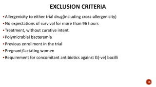 Allergenicity to either trial drug(including cross-allergenicity)
No expectations of survival for more than 96 hours
Treatment, without curative intent
Polymicrobial bacteremia
Previous enrollment in the trial
Pregnant/lactating women
Requirement for concomitant antibiotics against G(-ve) bacilli
12
 