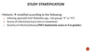 Patients  stratified according to the following:
a. Infecting species(E.Coli/ Klebsiella spp., into groups “E” or “K”)
b. Source of infection(urinary tract or elsewhere)
c. Severity of infection/disease(Pitt’s bacteremia score or 4 or greater)
14
 