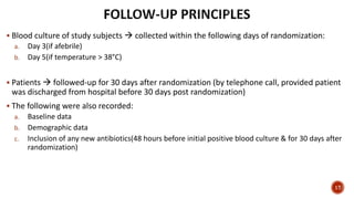  Blood culture of study subjects  collected within the following days of randomization:
a. Day 3(if afebrile)
b. Day 5(if temperature > 38°C)
 Patients  followed-up for 30 days after randomization (by telephone call, provided patient
was discharged from hospital before 30 days post randomization)
 The following were also recorded:
a. Baseline data
b. Demographic data
c. Inclusion of any new antibiotics(48 hours before initial positive blood culture & for 30 days after
randomization)
17
 