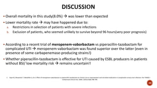  Overall mortality in this study(8.0%)  was lower than expected
 Lower mortality rate  may have happened due to:
a. Restrictions in selection of patients with severe infections
b. Exclusion of patients, who seemed unlikely to survive beyond 96 hours(very poor prognosis)
 According to a recent trial of meropenem-vaborbactam vs piperacillin-tazobactam for
complicated UTI  meropenem-vaborbactam was found superior over the latter (even in
presence of some carbapenemase-producing strains!)
 Whether piperacillin-tazobactam is effective for UTI caused by ESBL producers in patients
without BSI/ low mortality risk  remains uncertain!!
1. Kaye KS, Bhowmick T, Metallidis S, et al. Effect of meropenem-vaborbactam vs piperacillin-tazobactam on clinical cure or improvement and microbial eradication in complicated urinary tract infection: the TANGO I
randomized clinical trial. JAMA. 2018;319(8):788-799.
26
 