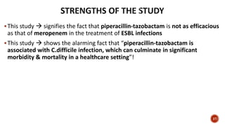 This study  signifies the fact that piperacillin-tazobactam is not as efficacious
as that of meropenem in the treatment of ESBL infections
This study  shows the alarming fact that “piperacillin-tazobactam is
associated with C.difficile infection, which can culminate in significant
morbidity & mortality in a healthcare setting”!
27
 