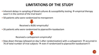  Inherent delays in sampling of blood cultures & susceptibility testing  empirical therapy
wasn’t in the control of the trial team!
 50 patients who were randomized to meropenem
Received a BLBLI empirically!
 26 patients who were randomized to piperacillin-tazobactam
Received a carbapenem empirically!
 Step-down therapy (allowed on day 5 after randomization) with a carbapenem  occurred in
76 of total number of trial subjects  even if randomized to piperacillin-tazobactam!!!
28
 