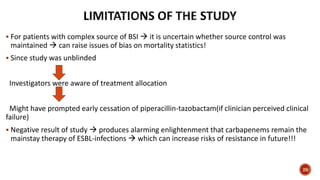  For patients with complex source of BSI  it is uncertain whether source control was
maintained  can raise issues of bias on mortality statistics!
 Since study was unblinded
Investigators were aware of treatment allocation
Might have prompted early cessation of piperacillin-tazobactam(if clinician perceived clinical
failure)
 Negative result of study  produces alarming enlightenment that carbapenems remain the
mainstay therapy of ESBL-infections  which can increase risks of resistance in future!!!
29
 