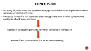  This study  aimed to test the hypothesis that piperacillin-tazobactam might be non-inferior
to meropenem in ESBL infections
 From study results  it was concluded that among patients with E.coli or K.pneumoniae
infections and ceftriaxone resistance
Piperacillin-tazobactam proved to be inferior compared to meropenem
Former  not recommended in such an infection setting!
31
 