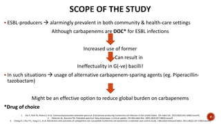  ESBL-producers  alarmingly prevalent in both community & health-care settings
Although carbapenems are DOC* for ESBL infections
Increased use of former
Can result in
Ineffectuality in G(-ve) bacilli!
 In such situations  usage of alternative carbapenem-sparing agents (eg. Piperacillin-
tazobactam)
Might be an effective option to reduce global burden on carbapenems
*Drug of choice
1. Doi Y, Park YS, Rivera JI, et al. Communityassociated extended-spectrum β-lactamase producing Escherichia coli infection in the United States. Clin Infect Dis. 2013;56(5):641-648[Crossref]
2. Paterson DL, Bonomo RA. Extended-spectrum beta-lactamases: a clinical update. Clin Microbiol Rev. 2005;18(4):657-686[Crossref]
3. Chang H-J, Hsu P-C, Yang C-C, et al. Risk factors and outcomes of carbapenem-non susceptible Escherichia coli bacteremia: a matched case-control study. J Microbiol Immunol Infect. 2011;44(2):125-130[Crossref]
6
 