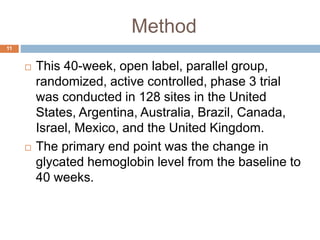 Method
 This 40-week, open label, parallel group,
randomized, active controlled, phase 3 trial
was conducted in 128 sites in the United
States, Argentina, Australia, Brazil, Canada,
Israel, Mexico, and the United Kingdom.
 The primary end point was the change in
glycated hemoglobin level from the baseline to
40 weeks.
11
 