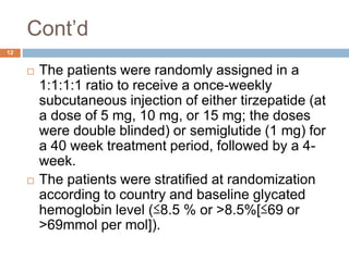 Cont’d
12
 The patients were randomly assigned in a
1:1:1:1 ratio to receive a once-weekly
subcutaneous injection of either tirzepatide (at
a dose of 5 mg, 10 mg, or 15 mg; the doses
were double blinded) or semiglutide (1 mg) for
a 40 week treatment period, followed by a 4-
week.
 The patients were stratified at randomization
according to country and baseline glycated
hemoglobin level (≤8.5 % or >8.5%[≤69 or
>69mmol per mol]).
 