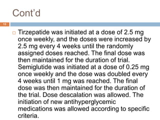 Cont’d
13
 Tirzepatide was initiated at a dose of 2.5 mg
once weekly, and the doses were increased by
2.5 mg every 4 weeks until the randomly
assigned doses reached. The final dose was
then maintained for the duration of trial.
Semiglutide was initiated at a dose of 0.25 mg
once weekly and the dose was doubled every
4 weeks until 1 mg was reached. The final
dose was then maintained for the duration of
the trial. Dose descalation was allowed. The
initiation of new antihyperglycemic
medications was allowed according to specific
criteria.
 
