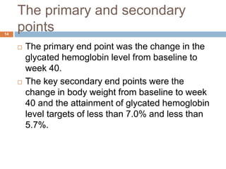 The primary and secondary
points
14
 The primary end point was the change in the
glycated hemoglobin level from baseline to
week 40.
 The key secondary end points were the
change in body weight from baseline to week
40 and the attainment of glycated hemoglobin
level targets of less than 7.0% and less than
5.7%.
 