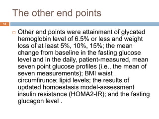 The other end points
15
 Other end points were attainment of glycated
hemoglobin level of 6.5% or less and weight
loss of at least 5%, 10%, 15%; the mean
change from baseline in the fasting glucose
level and in the daily, patient-measured, mean
seven point glucose profiles (i.e., the mean of
seven measurements); BMI waist
circumfirunce; lipid levels; the results of
updated homoestasis model-assessment
insulin resistance (HOMA2-IR); and the fasting
glucagon level .
 