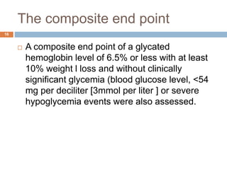 The composite end point
16
 A composite end point of a glycated
hemoglobin level of 6.5% or less with at least
10% weight l loss and without clinically
significant glycemia (blood glucose level, <54
mg per deciliter [3mmol per liter ] or severe
hypoglycemia events were also assessed.
 