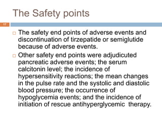 The Safety points
17
 The safety end points of adverse events and
discontinuation of tirzepatide or semiglutide
because of adverse events.
 Other safety end points were adjudicuted
pancreatic adverse events; the serum
calcitonin level; the incidence of
hypersensitivity reactions; the mean changes
in the pulse rate and the systolic and diastolic
blood pressure; the occurrence of
hypoglycemia events; and the incidence of
initiation of rescue antihyperglycemic therapy.
 