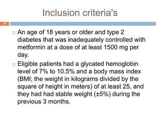 Inclusion criteria's
18
 An age of 18 years or older and type 2
diabetes that was inadequately controlled with
metformin at a dose of at least 1500 mg per
day.
 Eligible patients had a glycated hemoglobin
level of 7% to 10.5% and a body mass index
(BMI; the weight in kilograms divided by the
square of height in meters) of at least 25, and
they had had stable weight (±5%) during the
previous 3 months.
 