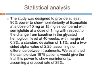 Statistical analysis
20
 The study was designed to provide at least
90% power to show noninferiority of tirzepatide
at a dose of10 mg or 15 mg as compared with
semiglutide at a dose of 1 mg with respect to
the change from baseline in the glycated
hemoglobin level at 40 weeks, with margin of
0.3%, a standard deviation of 1.1%, and a two-
sided alpha value of 2.25, assuming no
difference between treatments. We estimated
the sample size 1879 patients would give the
trial this power to show noninferiority,
assuming a dropout rate of 28%.
 