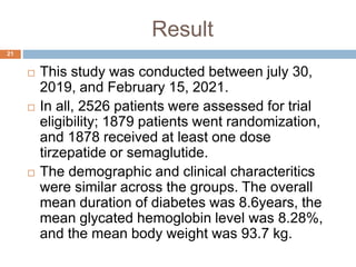 Result
21
 This study was conducted between july 30,
2019, and February 15, 2021.
 In all, 2526 patients were assessed for trial
eligibility; 1879 patients went randomization,
and 1878 received at least one dose
tirzepatide or semaglutide.
 The demographic and clinical characteritics
were similar across the groups. The overall
mean duration of diabetes was 8.6years, the
mean glycated hemoglobin level was 8.28%,
and the mean body weight was 93.7 kg.
 