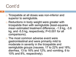 Cont’d
23
 Tirzepatide at all doses was non-inferior and
superior to semiglutide.
 Reductions in body weight were greater with
tirzepatide than with semiglutide (least-squares
mean estimated treatment difference, -1.9 kg, -3.6
kg, and -5.5 kg, respectively; P<0.001 for all
comparisons).
 The most common adverse event were
gastrointestinal and were primarily mild to
moderate in severity in the tirzepatide and
semiglutide groups (nausea, 17 to 22% and 18%;
diarrhea, 13 to 16% and 12%; and vomiting, 6 to
10% and 8%, respectively).
 