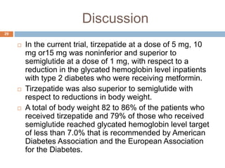 Discussion
29
 In the current trial, tirzepatide at a dose of 5 mg, 10
mg or15 mg was noninferior and superior to
semiglutide at a dose of 1 mg, with respect to a
reduction in the glycated hemoglobin level inpatients
with type 2 diabetes who were receiving metformin.
 Tirzepatide was also superior to semiglutide with
respect to reductions in body weight.
 A total of body weight 82 to 86% of the patients who
received tirzepatide and 79% of those who received
semiglutide reached glycated hemoglobin level target
of less than 7.0% that is recommended by American
Diabetes Association and the European Association
for the Diabetes.
 