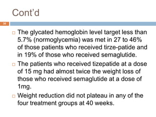 Cont’d
30
 The glycated hemoglobin level target less than
5.7% (normoglycemia) was met in 27 to 46%
of those patients who received tirze-patide and
in 19% of those who received semaglutide.
 The patients who received tizepatide at a dose
of 15 mg had almost twice the weight loss of
those who received semaglutide at a dose of
1mg.
 Weight reduction did not plateau in any of the
four treatment groups at 40 weeks.
 