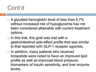 Cont’d
31
 A glycated hemoglobin level of less than 5.7%
without increased risk of hypoglycemia has not
been considered attainable with current treatment
options.
 In this trial, this goal was met with a
gastrointestinal side-effect profile that was similar
to that reported with GLP-1 receptor agonists.
 In addition, many patients who received
tirzepatide were noted to have an improved lipid
profile as well as improved blood pressure,
biomarkers of insulin sensitivity, and liver enzyme
levels.
 