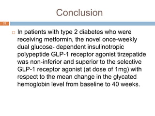 Conclusion
 In patients with type 2 diabetes who were
receiving metformin, the novel once-weekly
dual glucose- dependent insulinotropic
polypeptide GLP-1 receptor agonist tirzepatide
was non-inferior and superior to the selective
GLP-1 receptor agonist (at dose of 1mg) with
respect to the mean change in the glycated
hemoglobin level from baseline to 40 weeks.
32
 