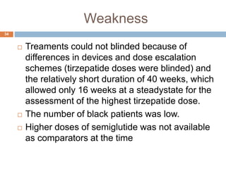 Weakness
34
 Treaments could not blinded because of
differences in devices and dose escalation
schemes (tirzepatide doses were blinded) and
the relatively short duration of 40 weeks, which
allowed only 16 weeks at a steadystate for the
assessment of the highest tirzepatide dose.
 The number of black patients was low.
 Higher doses of semiglutide was not available
as comparators at the time
 